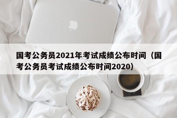 国考公务员2021年考试成绩公布时间（国考公务员考试成绩公布时间2020）