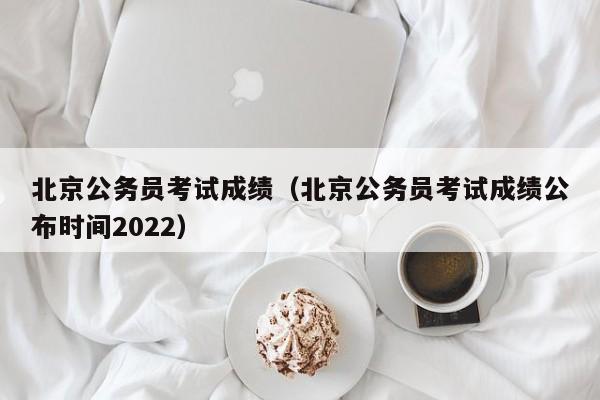 北京公务员考试成绩（北京公务员考试成绩公布时间2022）