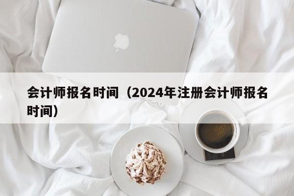 会计师报名时间（2024年注册会计师报名时间）