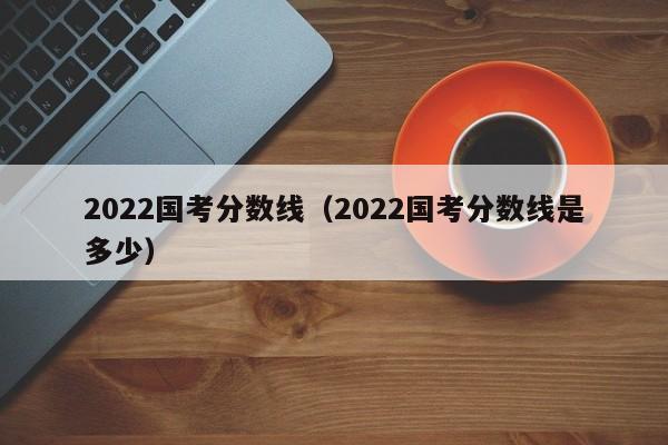 2022国考分数线（2022国考分数线是多少）