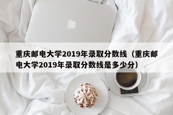 重庆邮电大学2019年录取分数线（重庆邮电大学2019年录取分数线是多少分）