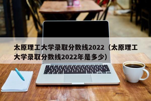 太原理工大学录取分数线2022（太原理工大学录取分数线2022年是多少）