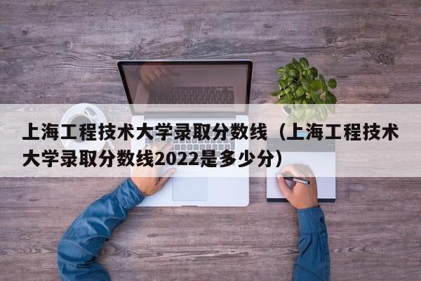 上海工程技术大学录取分数线（上海工程技术大学录取分数线2022是多少分）