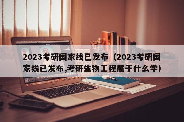 2023考研国家线已发布（2023考研国家线已发布,考研生物工程属于什么学）