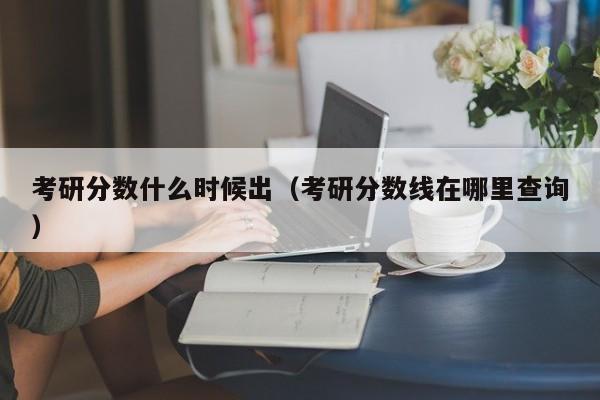 考研分数什么时候出（考研分数线在哪里查询）