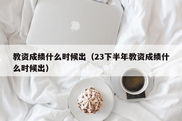 教资成绩什么时候出（23下半年教资成绩什么时候出）