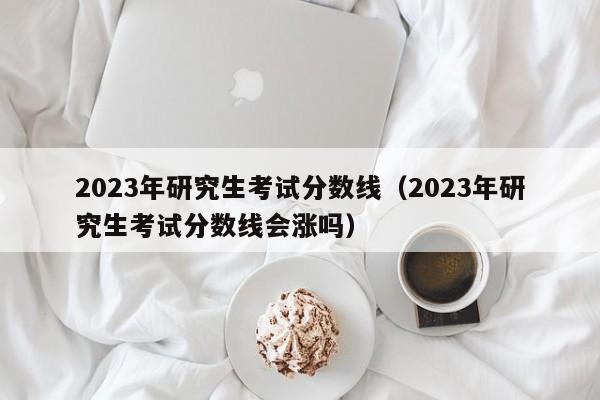 2023年研究生考试分数线（2023年研究生考试分数线会涨吗）