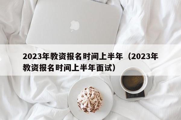 2023年教资报名时间上半年（2023年教资报名时间上半年面试）