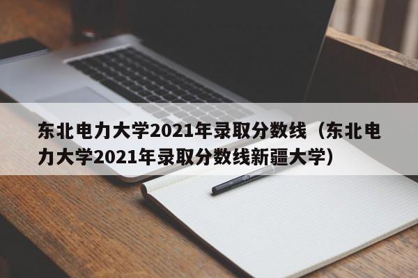 东北电力大学2021年录取分数线（东北电力大学2021年录取分数线新疆大学）