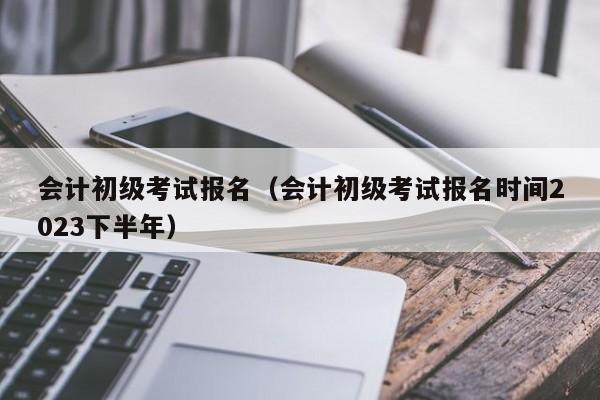 会计初级考试报名（会计初级考试报名时间2023下半年）