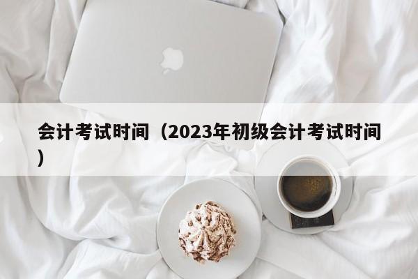 会计考试时间（2023年初级会计考试时间）