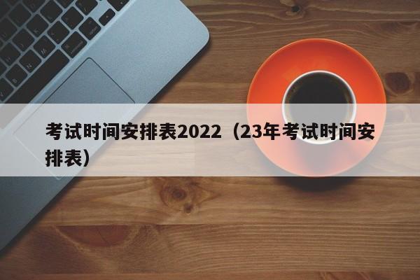 考试时间安排表2022（23年考试时间安排表）