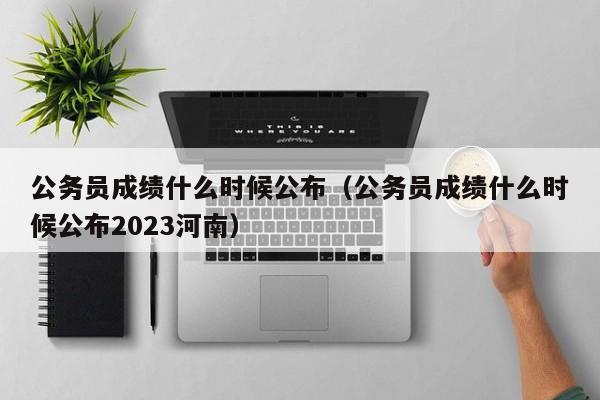 公务员成绩什么时候公布（公务员成绩什么时候公布2023河南）