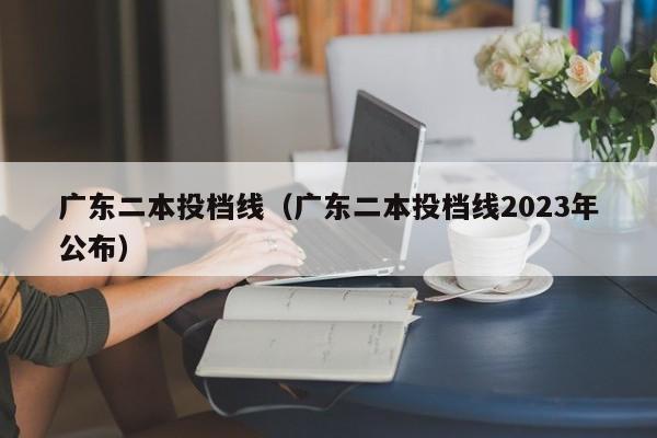 广东二本投档线（广东二本投档线2023年公布）