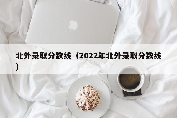 北外录取分数线（2022年北外录取分数线）