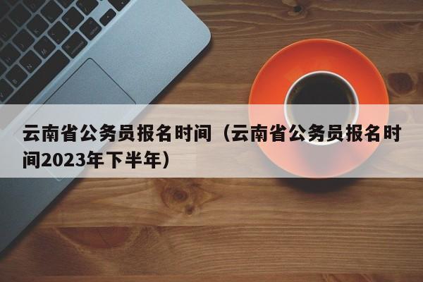 云南省公务员报名时间（云南省公务员报名时间2023年下半年）