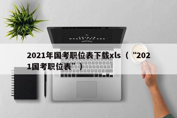 2021年国考职位表下载xls（“2021国考职位表”）