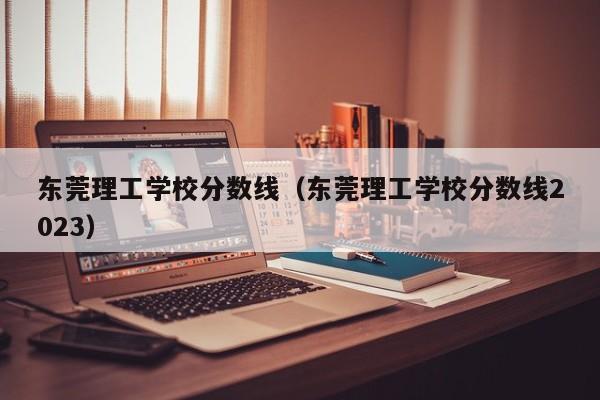 东莞理工学校分数线（东莞理工学校分数线2023）