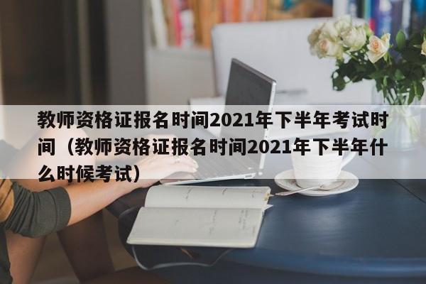 教师资格证报名时间2021年下半年考试时间（教师资格证报名时间2021年下半年什么时候考试）