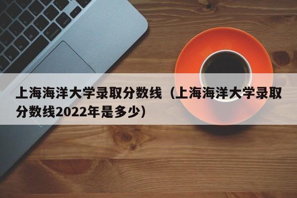 上海海洋大学录取分数线（上海海洋大学录取分数线2022年是多少）