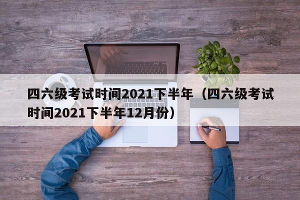 四六级考试时间2021下半年（四六级考试时间2021下半年12月份）