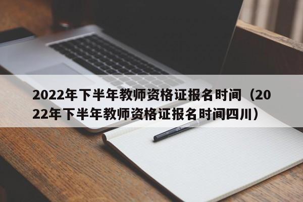 2022年下半年教师资格证报名时间（2022年下半年教师资格证报名时间四川）