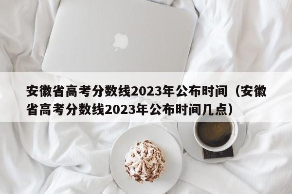 安徽省高考分数线2023年公布时间（安徽省高考分数线2023年公布时间几点）