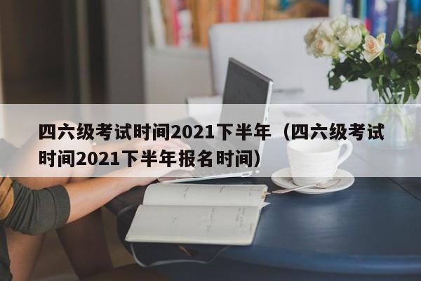 四六级考试时间2021下半年（四六级考试时间2021下半年报名时间）