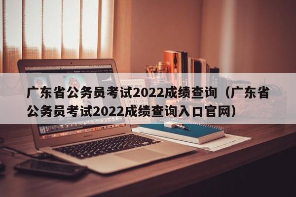 广东省公务员考试2022成绩查询（广东省公务员考试2022成绩查询入口官网）