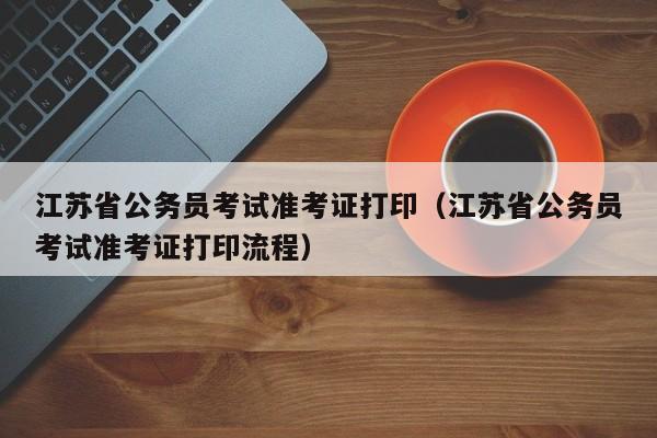 江苏省公务员考试准考证打印（江苏省公务员考试准考证打印流程）