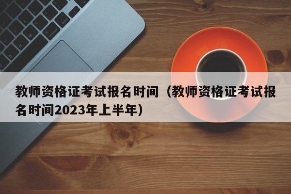 教师资格证考试报名时间（教师资格证考试报名时间2023年上半年）