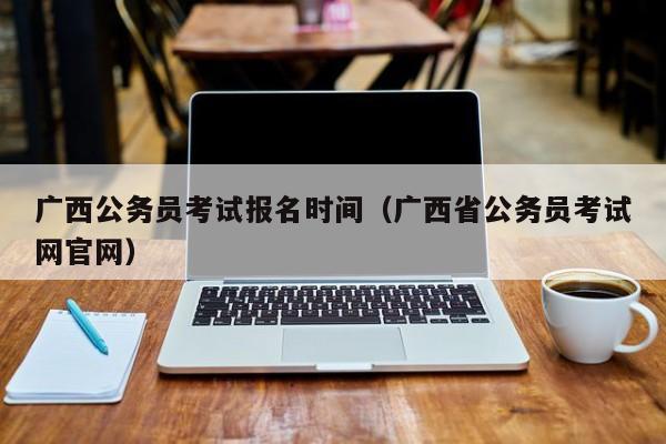 广西公务员考试报名时间（广西省公务员考试网官网）