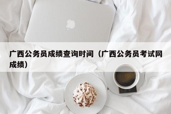 广西公务员成绩查询时间（广西公务员考试网成绩）