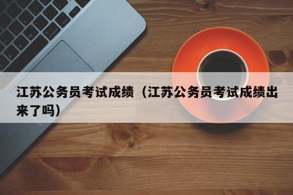 江苏公务员考试成绩（江苏公务员考试成绩出来了吗）