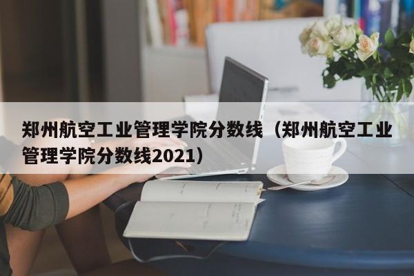 郑州航空工业管理学院分数线（郑州航空工业管理学院分数线2021）