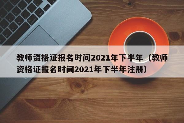 教师资格证报名时间2021年下半年（教师资格证报名时间2021年下半年注册）