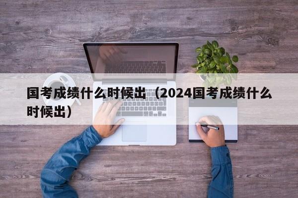 国考成绩什么时候出（2024国考成绩什么时候出）