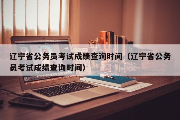 辽宁省公务员考试成绩查询时间（辽宁省公务员考试成绩查询时间）