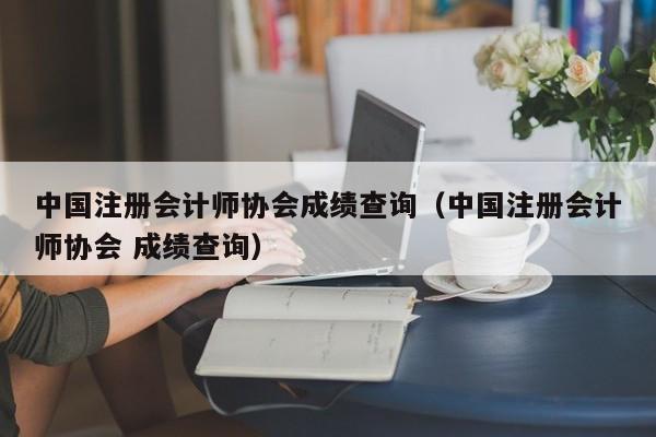 中国注册会计师协会成绩查询（中国注册会计师协会 成绩查询）