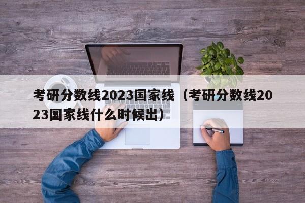 考研分数线2023国家线（考研分数线2023国家线什么时候出）