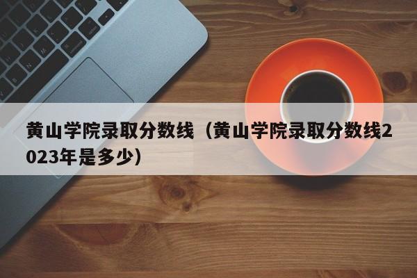 黄山学院录取分数线（黄山学院录取分数线2023年是多少）