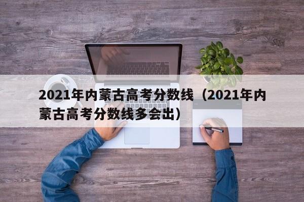 2021年内蒙古高考分数线（2021年内蒙古高考分数线多会出）