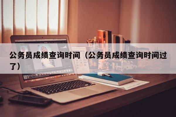 公务员成绩查询时间（公务员成绩查询时间过了）