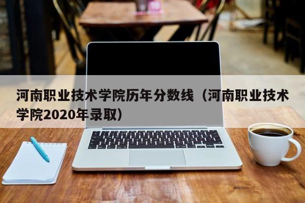 河南职业技术学院历年分数线（河南职业技术学院2020年录取）