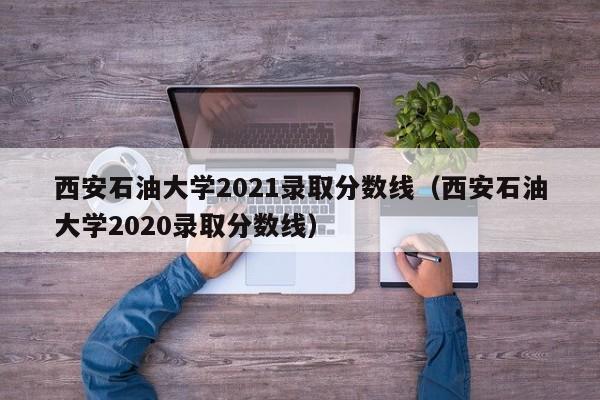 西安石油大学2021录取分数线（西安石油大学2020录取分数线）