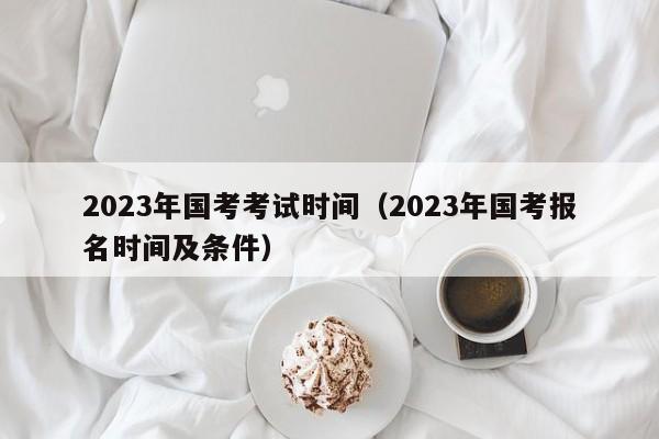 2023年国考考试时间（2023年国考报名时间及条件）