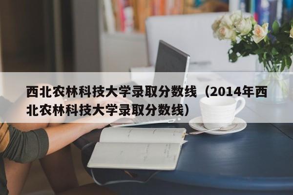 西北农林科技大学录取分数线（2014年西北农林科技大学录取分数线）