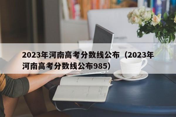 2023年河南高考分数线公布（2023年河南高考分数线公布985）