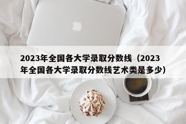 2023年全国各大学录取分数线（2023年全国各大学录取分数线艺术类是多少）