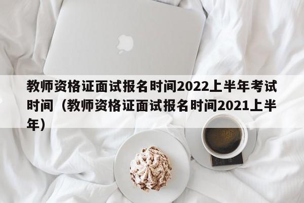 教师资格证面试报名时间2022上半年考试时间（教师资格证面试报名时间2021上半年）